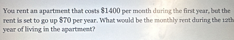 You rent an apartment that costs $1400 per month during the first year, but the 
rent is set to go up $70 per year. What would be the monthly rent during the 12th
year of living in the apartment?
