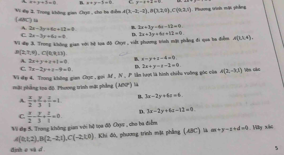 A. x+y+5=0. B. x+y-5=0. C. y-z+2=0. D. ∠ x+
Ví dụ 2. Trong không gian Oxyz , cho ba điểm A(3;-2;-2),B(3;2;0),C(0;2;1). Phương trình mặt phẳng
(ABC) là
B. 2x+3y-6z-12=0.
A. 2x-3y+6z+12=0. 2x+3y+6z+12=0.
C. 2x-3y+6z=0
D.
Ví dụ 3. Trong không gian với hệ tọa độ Oxyz , viết phương trình mặt phẳng đi qua ba điểm A(1;1;4),
B(2;7;9),C(0;9;13).
A. 2x+y+z+1=0
B. x-y+z-4=0.
C. 7x-2y+z-9=0.
D. 2x+y-z-2=0.
Vi dụ 4. Trong không gian Oxyz , gọi M , N, P lần lượt là hình chiếu vuông góc của A(2;-3;1) lên các
mặt phẳng tọa độ. Phương trình mặt phẳng (MNP) là
A.  x/2 + y/3 + z/1 =1.
B. 3x-2y+6z=6.
D. 3x-2y+6z-12=0.
C.  x/2 - y/3 + z/1 =0.
Ví dụ 5. Trong không gian với hệ tọa độ Oxyz , cho ba điểm
A(0;1;2),B(2;-2;1),C(-2;1;0). Khi đó, phương trình mặt phẳng (ABC) là ax+y-z+d=0. Hãy xác
định a và d .
5