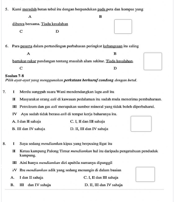 Kami meredah hutan tebal itu dengan berpandukan pada peta dan kompas yang
A
B
dibawa bersama. Tiada kesalahan
C
D
6. Para peserta dalam pertandingan perbahasan peringkat kebangsaan itu saling
A
B
bertukar-tukar pandangan tentang masalah alam sekitar. Tiada kesalahan.
C
D
Soalan 7-8
Pilih ayat-ayat yang menggunakan perkataan berhuruf condong dengan betul.
7. I Merdu sungguh suara Wani mendendangkan lagu as/i itu
II Masyarakat orang as/i di kawasan pedalaman itu sudah mula menerima pembaharuan.
III Petroleum dan gas asli merupakan sumber mineral yang tidak boleh diperbaharui.
IV Ayu sudah tidak berasa as!i di tempat kerja baharunya itu.
A. I dan II sahaja C. I, II dan III sahaja
B. III dan IV sahaja D. II, III dan IV sahaja
8. I Saya sedang mendiamkan kipas yang berpusing ligat itu
II Ketua kampung Palong Timur mendiamkan hal itu daripada pengetahuan penduduk
kampung.
III Aini hanya mendiamkan diri apabila namanya dipanggil
IV Ibu mendiamkan adik yang sedang menangis di dalam buaian
A. I dan II sahaja C. I, II dan III sahaja
B. III dan IV sahaja D. II, III dan IV sahaja