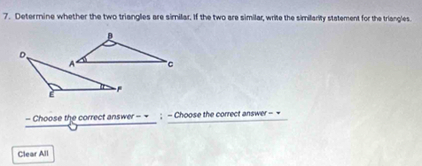 Determine whether the two triangles are simillar. If the two are similar, write the similarity statement for the triangles. 
- Choose the correct answer - ; - Choose the correct answer - 
Clear All