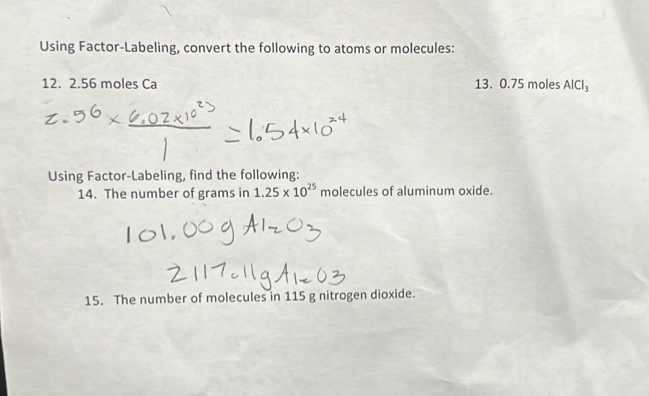 Using Factor-Labeling, convert the following to atoms or molecules: 
12. 2.56 moles Ca 13. 0.75 moles AlCl_3
Using Factor-Labeling, find the following: 
14. The number of grams in 1.25* 10^(25) molecules of aluminum oxide. 
15. The number of molecules in 115 g nitrogen dioxide.