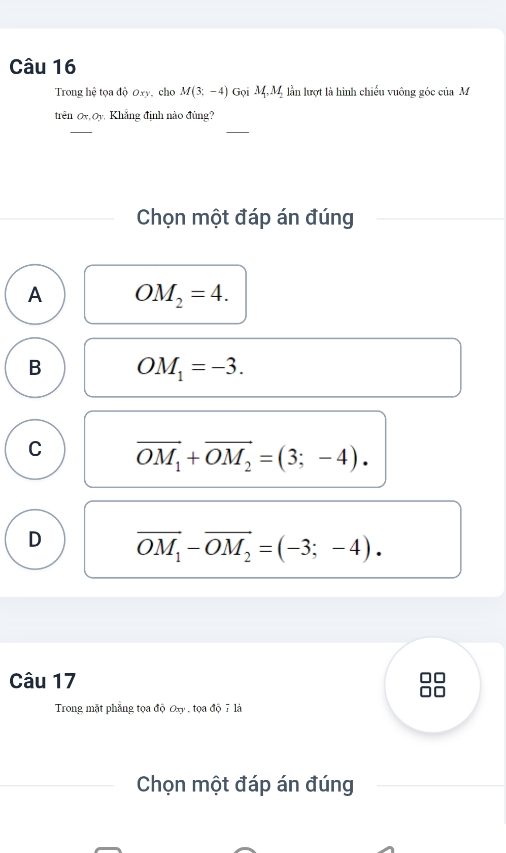 Trong hệ tọa độ Oxy, cho M(3;-4) Gọi M_1, M_2 lần lượt là hình chiếu vuông góc của M
trên Ox, Oy Khẳng định nào đúng?
_
_
Chọn một đáp án đúng
A
OM_2=4.
B
OM_1=-3.
C
vector OM_1+vector OM_2=(3;-4).
D
vector OM_1-vector OM_2=(-3;-4). 
Câu 17

Trong mặt phẳng tọa độ Oxy , tọa độ 7 là
Chọn một đáp án đúng