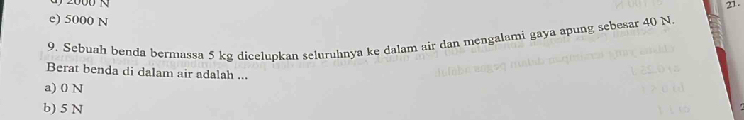 e) 5000 N
9. Sebuah benda bermassa 5 kg dicelupkan seluruhnya ke dalam air dan mengalami gaya apung sebesar 40 N.
Berat benda di dalam air adalah ...
a) 0 N
b) 5 N