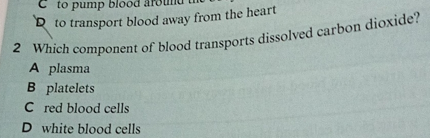 ` to pump blood around .
D to transport blood away from the heart
2 Which component of blood transports dissolved carbon dioxide?
A plasma
B platelets
C red blood cells
D white blood cells