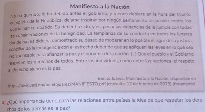 Manifiesto a la Nación 
No ha querido, ni ha debido antes el gobierno, y menos debiera en la hora del triunfo 
completo de la República, dejarse inspirar por ningún sentimiento de pasión contra los 
que lo han combatido. Su deber ha sido, y es, pesar las exigencias de la justicia con todas 
las consideraciones de la benignidad. La templanza de su conducta en todos los lugares 
donde ha residido ha demostrado su deseo de moderar en lo posible el rigor de la justicia. 
conciliando la indulgencia con el estrecho deber de que se apliquen las leyes en lo que sea 
indispensable para afianzar la paz y el porvenir de la nación. [...] Que el pueblo y el Gobierno 
respeten los derechos de todos. Entre los individuos, como entre las naciones, el respeto 
al derecho ajeno es la paz. 
Benito Juárez, Manifiesto a la Nación, disponible en 
https://bivir.uacj.mx/benitojuarez/MANIFIESTO.pdf (consulta: 12 de febrero de 2023) (fragmento). 
a) ¿Qué importancia tiene para las relaciones entre países la idea de que respetar los dere- 
chos de los demás es la paz?