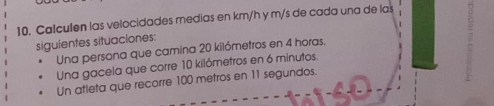 Calculen las velocidades medias en km/h y m/s de cada una de las 
siguientes situaciones: 
Una persona que camina 20 kilómetros en 4 horas. 
Una gacela que corre 10 kilómetros en 6 minutos. 
Un atleta que recorre 100 metros en 11 segundos.