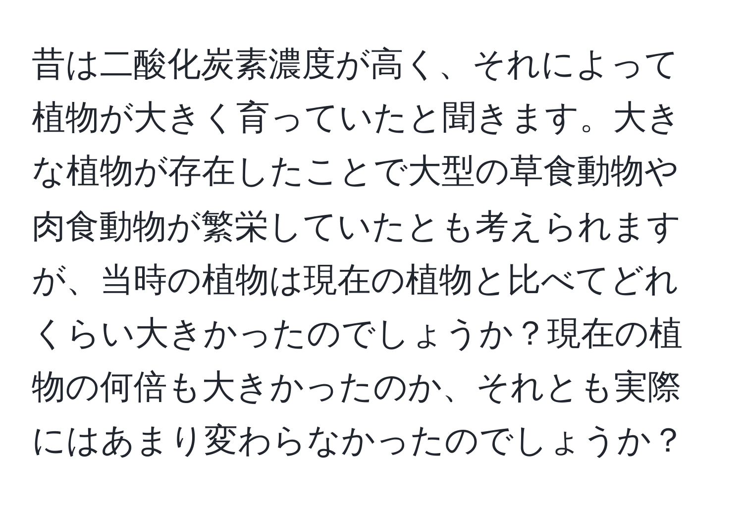 昔は二酸化炭素濃度が高く、それによって植物が大きく育っていたと聞きます。大きな植物が存在したことで大型の草食動物や肉食動物が繁栄していたとも考えられますが、当時の植物は現在の植物と比べてどれくらい大きかったのでしょうか？現在の植物の何倍も大きかったのか、それとも実際にはあまり変わらなかったのでしょうか？