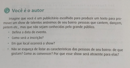 Você é o autor 
Imagine que você é um publicitário escolhido para produzir um texto para pro- 
mover um show de talentos anônimos de seu bairro: pessoas que cantem, dançem, 
pintem etc., mas que não sejam conhecidas pelo grande público. 
Defina a data do evento. 
Como será a inscrição? 
Em que local ocorrerá o show? 
Não se esqueça de listar as características das pessoas de seu bairro: de que 
gostam? Como as convencer? Por que esse show será atraente para elas?