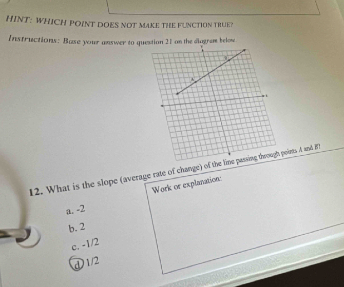 HINT: WHICH POINT DOES NOT MAKE THE FUNCTION TRUE?
Instructions: Base your answer to question 21 on the diagram below.
12. What is the slope (average rate of change) of the oints A and BT
Work or explanation:
a. -2
b. 2
c. -1/2
d 1/2