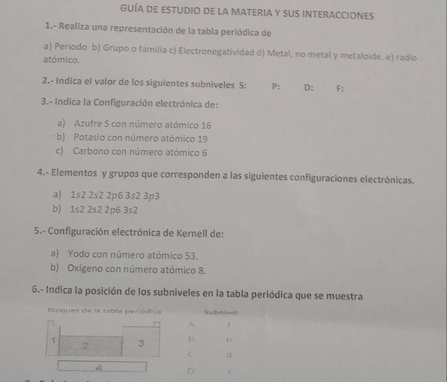 GUÍA DE EStuDIO De la MATERIA y sUS INTERACCIOnes 
1.- Realiza una representación de la tabla periódica de 
a) Periodo b) Grupo o familia c) Electronegatividad d) Metal, no metal y metaloide. e) radio 
atómico. 
2.- Indica el valor de los siguientes subniveles S: P: D: F: 
3.- Indica la Configuración electrónica de: 
a) Azufre S con número atómico 16
b) Potasio con número atómico 19
c) Carbono con número atómico 6
4.- Elementos y grupos que corresponden a las siguientes configuraciones electrónicas. 
a) 1s2 2s2 2p6 3s2 3p3
b) 1s2 2s2 2p6 3s2
5.- Configuración electrónica de Kernell de: 
a) Yodo con número atómico 53. 
b) Oxígeno con número atómico 8. 
6.- Indica la posición de los subniveles en la tabla periódica que se muestra 
Bloques de la tabla periódica Subnivel 
A. 1
1
2 3 D. p
C d
4
D 5