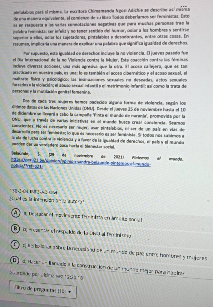 pintalabios para sí misma. La escritora Chimamanda Ngozi Adichie se describe así misma
de una manera equivalente, al comienzo de su libro Todos deberíamos ser feministas. Esto
es en respuesta a las varías connotaciones negativas que para muchas personas trae la
palabra feminista: ser infeliz y no tener sentido del humor, odiar a los hombres y sentirse
superior a ellos, odiar los sujetadores, pintalabios y desodorantes, entre otras cosas. En
resumen, implicaría una manera de explicar una palabra que significa igualdad de derechos.
Por supuesto, esta igualdad de derechos incluye la no violencia. El jueves pasado fue
el Día Internacional de la no Violencia contra la Mujer. Esta coacción contra las féminas
incluye diversas acciones, una más agresiva que la otra. El acoso callejero, que es tan
practicado en nuestro país, es una; lo es también el acoso cibernético y el acoso sexual, el
maltrato físico y psicológico; las insinuaciones sexuales no deseadas, actos sexuales
forzados y la violación; el abuso sexual infantil y el matrimonio infantil; así como la trata de
personas y la mutilación genital femenina.
Dos de cada tres mujeres hemos padecido alguna forma de violencia, según los
últimos datos de las Naciones Unidas (ONU). Desde el jueves 25 de noviembre hasta el 10
de diciembre se llevará a cabo la campaña ‘Pinta el mundo de naranja’, promovida por la
ONU, que a través de varias iniciativas en el mundo busca crear conciencía. Seamos
conscientes. No es necesario ser mujer, usar pintalabios, ni ser de un país en vías de
desarrollo para ser feminista; lo que es necesario es ser feminista. Si todos nos subimos a
la ola de lucha contra la violencia y a favor de la igualdad de derechos, el país y el mundo
pueden dar un verdadero paso hacia el bienestar social.
Belaúnde, S. (29 de noviembre el mundo.
https://peru21.pe/opinion/opinion-sandra-belaunde-pintemos-el-mundo-
noticia/?ref=p21r
138-3-04-INF3-AD-OM
¿Cuál es la intención de la autora?
A  a) Destacar el movimiento feminista en ámbito social
B ) b) Presentar el respaldo de la ONU al feminismo
C ) c) Reflexionar sobre la necesidad de un mundo de paz entre hombres y mujeres
D d) Hacer un llamado a la construcción de un mundo mejor para habitar
Guardado por última vez 12:20:18
Filtro de preguntas (10)