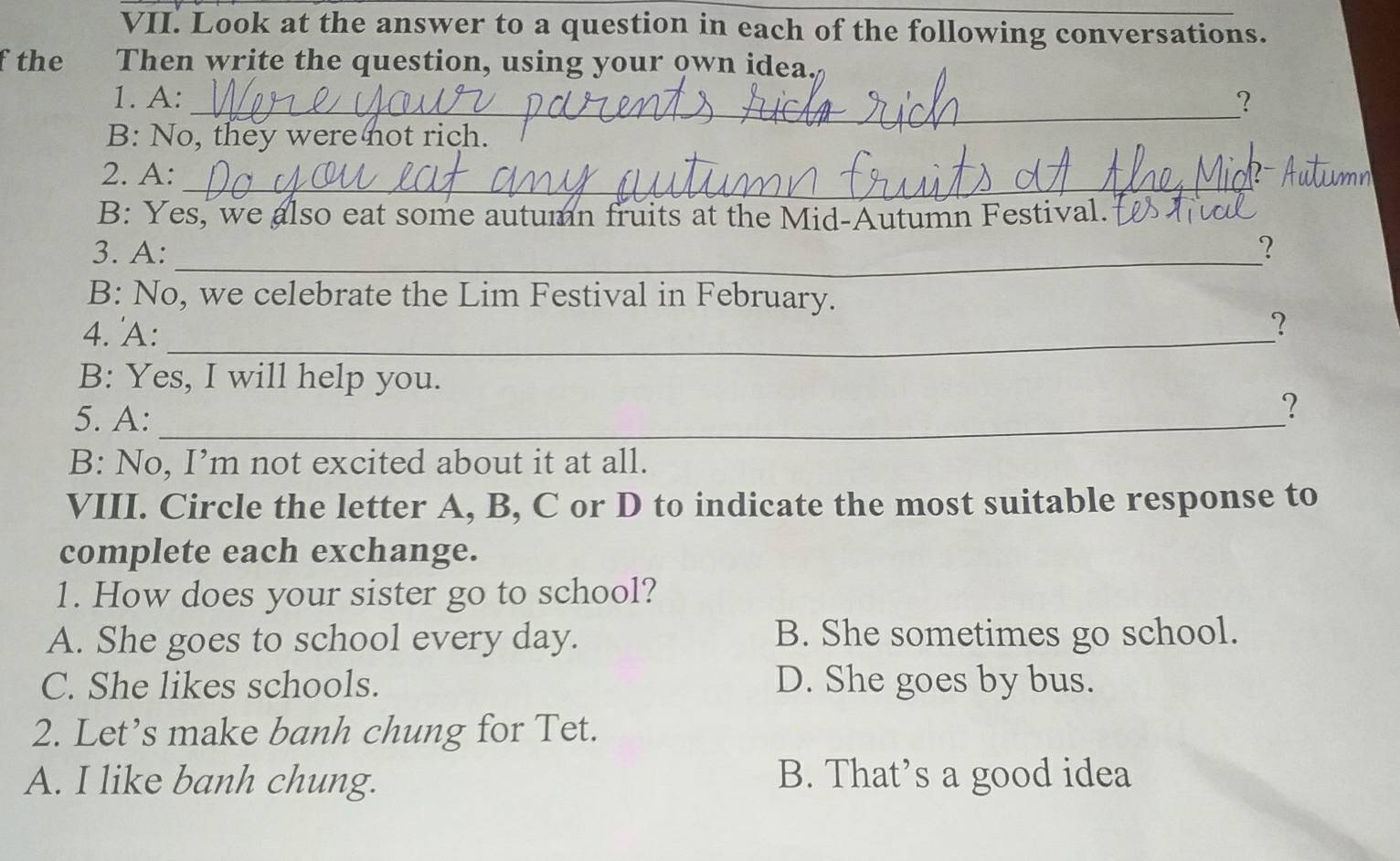 Look at the answer to a question in each of the following conversations.
fthe Then write the question, using your own idea
1. A:_ ?
B: No, they were not rich.
_
2. A:
B: Yes, we also eat some autumn fruits at the Mid-Autumn Festival.
_
3. A: ?
B: No, we celebrate the Lim Festival in February.
4. 'A:_
？
B: Yes, I will help you.
5. A:_
?
B: No, I’m not excited about it at all.
VIII. Circle the letter A, B, C or D to indicate the most suitable response to
complete each exchange.
1. How does your sister go to school?
A. She goes to school every day. B. She sometimes go school.
C. She likes schools. D. She goes by bus.
2. Let’s make banh chung for Tet.
A. I like banh chung. B. That’s a good idea