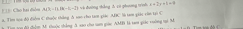 F17: Tim tọa độ điêm M
F18: Cho hai diểm A(3;-1), B(-1;-2) và đường thắng Δ có phương trình x+2y+1=0
a. Tìm tọa độ điểm C thuộc thắng △ sao cho tam giác ABC là tam giác cân tại C
h Tim toa độ điểm M thuộc thắng Δ sao cho tam giác AMB là tam giác vuông tại M 
= 0 Tim toa độ C