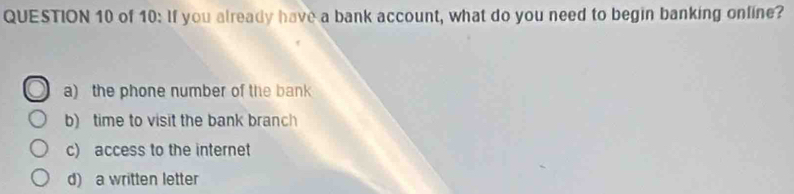 of 10: If you already have a bank account, what do you need to begin banking online?
a) the phone number of the bank
b) time to visit the bank branch
c) access to the internet
d) a written letter