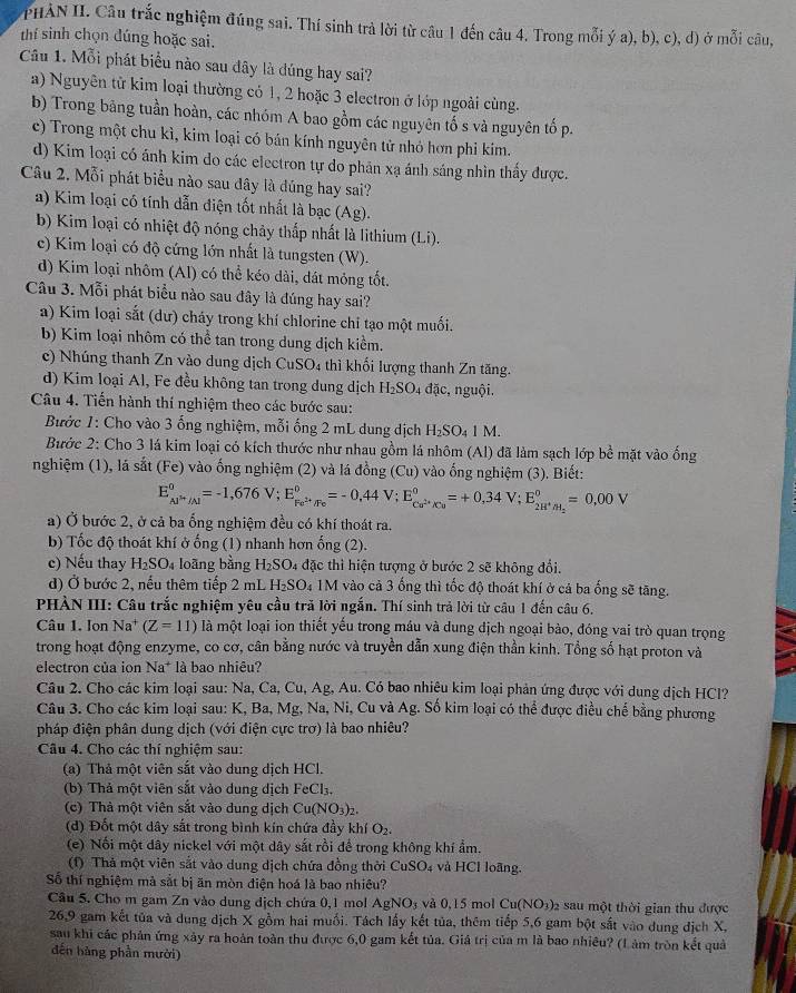 PHẢN II. Câu trắc nghiệm đúng sai. Thí sinh trả lời từ câu 1 đến câu 4. Trong mỗi ý a), b), c), d) ở mỗi câu,
thí sinh chọn đúng hoặc sai.
Câu 1. Mỗi phát biểu nào sau đây là đúng hay sai?
a) Nguyên từ kim loại thường có 1, 2 hoặc 3 electron ở lớp ngoài cùng.
b) Trong bãng tuần hoàn, các nhóm A bao gồm các nguyên tố s và nguyên tố p.
c) Trong một chu kì, kim loại có bán kính nguyên tử nhỏ hơn phi kim.
d) Kim loại có ánh kim do các electron tự do phản xạ ánh sáng nhìn thấy được.
Câu 2. Mỗi phát biểu nào sau đây là dúng hay sai?
a) Kim loại có tính dẫn điện tốt nhất là bạc (Ag).
b) Kim loại có nhiệt độ nóng chảy thấp nhất là lithium (Li).
c) Kim loại có độ cứng lớn nhất là tungsten (W).
d) Kim loại nhôm (Al) có thể kéo dài, dát mỏng tốt.
Câu 3. Mỗi phát biểu nào sau đây là đúng hay sai?
a) Kim loại sắt (dư) cháy trong khí chlorine chỉ tạo một muối.
b) Kim loại nhôm có thể tan trong dung dịch kiểm.
c) Nhúng thanh Zn vào dung dịch CuSO_4 thì khối lượng thanh Zn tăng.
d) Kim loại Al, Fe đều không tan trong dung dịch H_2SO. 4 đặc, nguội.
Câu 4. Tiến hành thí nghiệm theo các bước sau:
Bước 1: Cho vào 3 ống nghiệm, mỗi ống 2 mL dung dịch H_2SO_41M.
Bước 2: Cho 3 lá kim loại có kích thước như nhau gồm lá nhôm (Al) đã làm sạch lớp bề mặt vào ống
nghiệm (1), lá sat(Fe) 0 vào ống nghiệm (2) và lá đồng (Cu) vào ống nghiệm (3). Biết:
E_Al^(i+)/Al°=-1,676V;E_Fe^(2+)/Fe°=-0,44V;E_Cu^(2+)/Cu°=+0,34V;E_2H^+/H_2°=0,00V
a) Ở bước 2, ở cả ba ổng nghiệm đều có khí thoát ra.
b) Tốc độ thoát khí ở ống (1) nhanh hơn ống (2).
c) Nếu thay H_2SO_4 loãng bằng H_2SO_4 đặc thì hiện tượng ở bước 2 sẽ không đổi.
d) Ở bước 2, nếu thêm tiếp 2 mL H_2SO_4 1M vào cả 3 ống thì tốc độ thoát khí ở cả ba ống sẽ tăng.
PHÀN III: Câu trắc nghiệm yêu cầu tră lời ngắn. Thí sinh trả lời từ câu 1 đến câu 6.
Câu 1. Ion Na (Z=11) là một loại ion thiết yếu trong máu và dung dịch ngoại bào, đóng vai trò quan trọng
trong hoạt động enzyme, co cơ, cân bằng nước và truyền dẫn xung điện thần kinh. Tổng số hạt proton và
electron của ion 1 Na* là bao nhiêu?
Câu 2. Cho các kim loại sau: Na, Ca, Cu, Ag, Au. Có bao nhiệu kim loại phản ứng được với dung dịch HCl?
Câu 3. Cho các kim loại sau: K, Ba, Mg, Na, Ni, Cu và Ag. Số kim loại có thể được điều chế bằng phương
pháp điện phân dung dịch (với điện cực trơ) là bao nhiêu?
Câu 4. Cho các thí nghiệm sau:
(a) Thả một viên sắt vào dung dịch HCl.
(b) Thả một viên sắt vào dung dịch FeCl_3.
(c) Thả một viên sắt vào dung dịch Cu(NO_3)_2.
(d) Đốt một dây sắt trong bình kín chứa đầy khí O_2.
(e) Nối một dây nickel với một dây sắt rồi để trong không khí ẩm.
(1) Thả một viên sắt vào dung dịch chứa đồng thời CuSO_4 và HCl loãng.
Số thí nghiệm mà sắt bị ăn mòn điện hoá là bao nhiều?
Câu 5. Cho m gam Zn vào dung dịch chứa 0,1 mol AgNO_3 và 0,15 mol Cu(NO_3)_2 sau một thời gian thu được
26,9 gam kết tủa và dung dịch X gồm hai muối. Tách lấy kết tủa, thêm tiếp 5,6 gam bột sắt vào dung dịch X,
sau khi các phản ứng xảy ra hoàn toàn thu được 6,0 gam kết tủa. Giá trị của m là bao nhiêu? (L àm tròn kết quả
đến hàng phần mười)