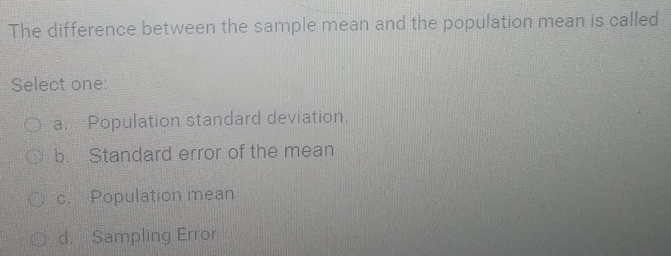 The difference between the sample mean and the population mean is called
Select one:
a. Population standard deviation.
b. Standard error of the mean
c. Population mean
d. Sampling Error