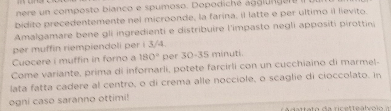 nere un composto bianco e spumoso. Dopodiché agglun gere II 
bidito precedentemente nel microonde, la farina, il latte e per ultimo il lievito. 
Amalgamare bene gli ingredienti e distribuire l'impasto negli appositi pirottini 
per muffin riempiendoli per i 3/4. 
Cuocere i muffin in forno a 180° per 30-35 minuti. 
Come variante, prima di infornarli, potete farcirli con un cucchiaino di marmel- 
lata fatta cadere al centro, o di crema alle nocciole, o scaglie di cioccolato. In 
ogni caso saranno ottimi! 
A tta to da ricettealvolo it