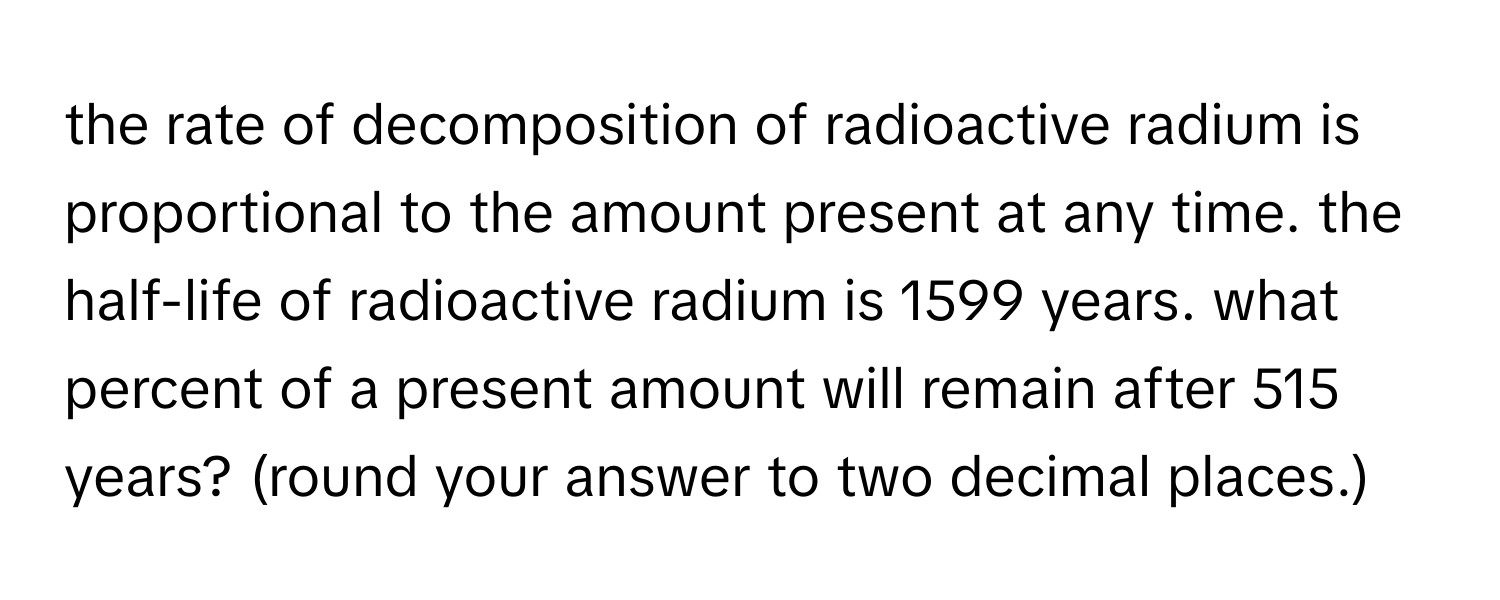 the rate of decomposition of radioactive radium is proportional to the amount present at any time. the half-life of radioactive radium is 1599 years. what percent of a present amount will remain after 515 years? (round your answer to two decimal places.)