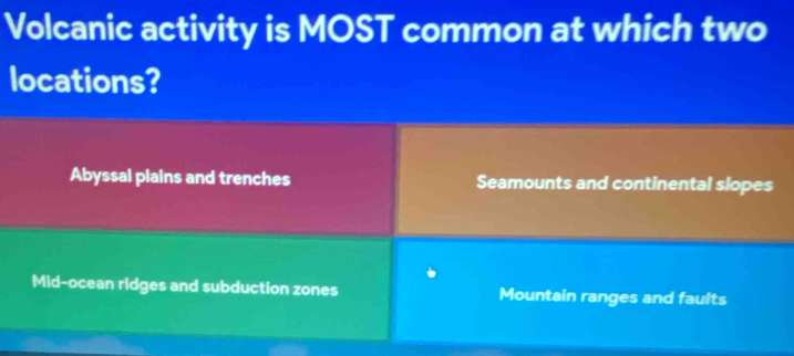 Volcanic activity is MOST common at which two
locations?
Abyssal plains and trenches Seamounts and continental slopes
Mid-ocean ridges and subduction zones Mountain ranges and faults