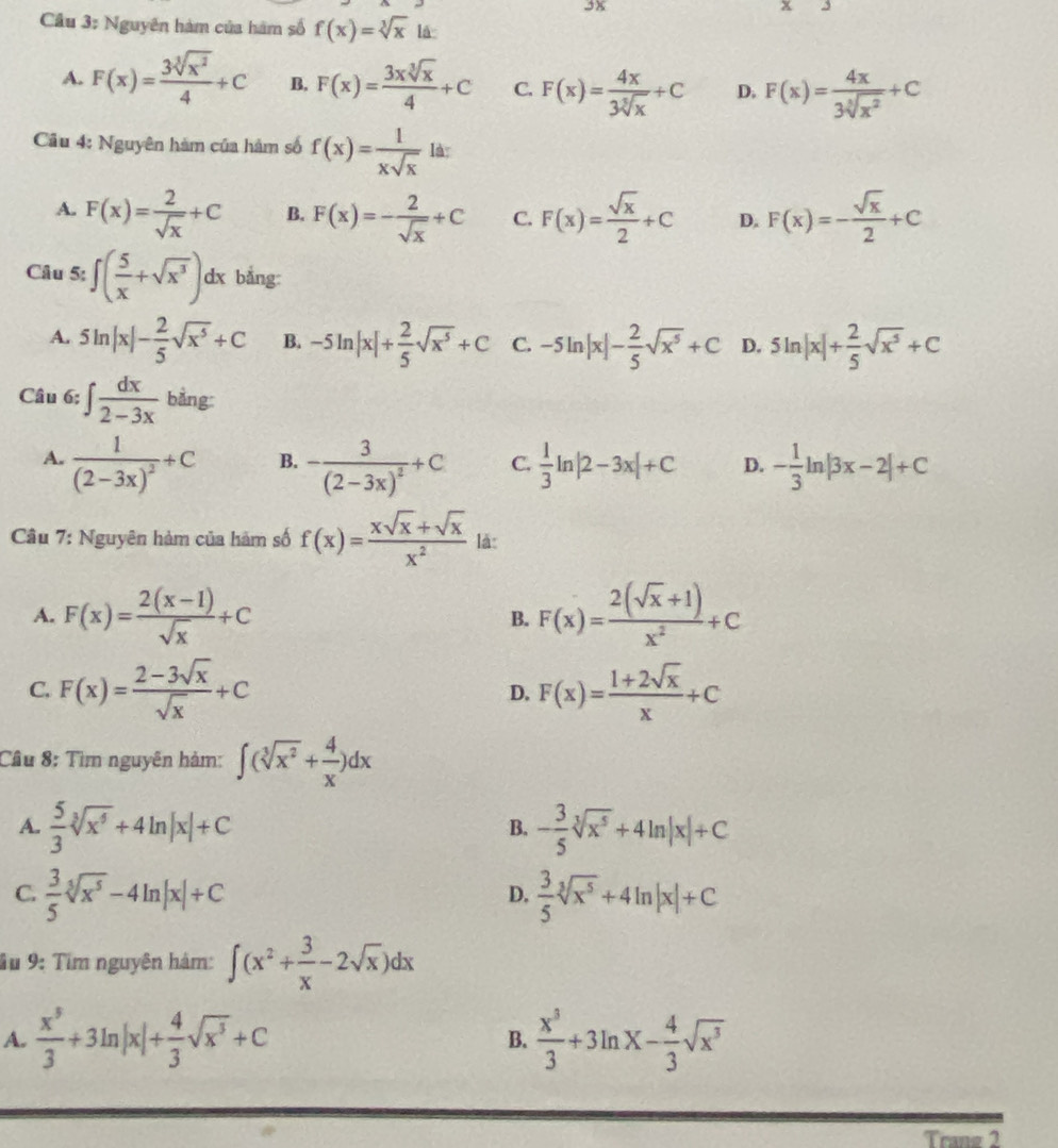 3x
x 3
Cầu 3: Nguyên hàm của hàm số f(x)=sqrt[3](x) lá
A. F(x)= 3sqrt[3](x^2)/4 +C B, F(x)= 3xsqrt[3](x)/4 +C C. F(x)= 4x/3sqrt[3](x) +C D. F(x)= 4x/3sqrt[3](x^2) +C
Câu 4: Nguyên hàm của hàm số f(x)= 1/xsqrt(x)  là
A. F(x)= 2/sqrt(x) +C B. F(x)=- 2/sqrt(x) +C C. F(x)= sqrt(x)/2 +C D. F(x)=- sqrt(x)/2 +C
Câu 5: ∈t ( 5/x +sqrt(x^3)). dx bắng:
A. 5ln |x|- 2/5 sqrt(x^5)+C B. -5ln |x|+ 2/5 sqrt(x^5)+C C. -5ln |x|- 2/5 sqrt(x^5)+C D. 5ln |x|+ 2/5 sqrt(x^5)+C
Câu 6; ∈t  dx/2-3x  bằng:
A. frac 1(2-3x)^2+C B. -frac 3(2-3x)^2+C C.  1/3 ln |2-3x|+C D. - 1/3 ln |3x-2|+C
Câu 7: Nguyên hàm của hàm số f(x)= (xsqrt(x)+sqrt(x))/x^2  là:
A. F(x)= (2(x-1))/sqrt(x) +C B. F(x)= (2(sqrt(x)+1))/x^2 +C
C. F(x)= (2-3sqrt(x))/sqrt(x) +C D. F(x)= (1+2sqrt(x))/x +C
Cầu 8: Tìm nguyên hảm: ∈t (sqrt[3](x^2)+ 4/x )dx
A.  5/3 sqrt[3](x^4)+4ln |x|+C - 3/5 sqrt[3](x^5)+4ln |x|+C
B.
C.  3/5 sqrt[5](x^5)-4ln |x|+C  3/5 sqrt[3](x^5)+4ln |x|+C
D.
âu 9: Tim nguyên hám: ∈t (x^2+ 3/x -2sqrt(x))dx
A.  x^5/3 +3ln |x|+ 4/3 sqrt(x^3)+C  x^3/3 +3ln x- 4/3 sqrt(x^3)
B.