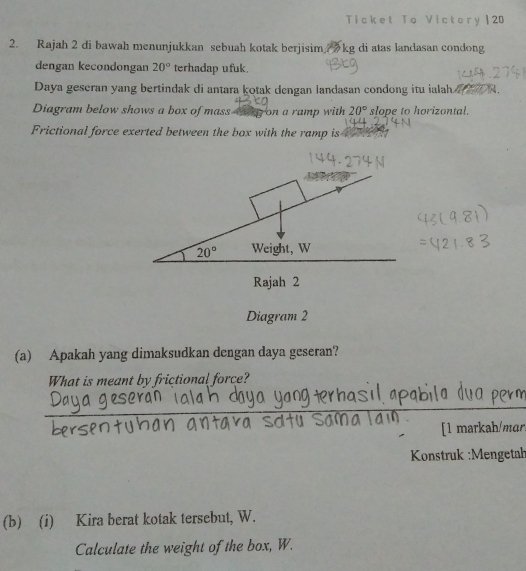 Ticket To Victory | 20
2. Rajah 2 di bawah menunjukkan sebuah kotak berjisim kg di atas landasan condong
dengan kecondongan 20° terhadap ufuk.
Daya geseran yang bertindak di antara kotak dengan landasan condong itu ialah   A.
Diagram below shows a box of mass ag on a ramp with 20° slope to horizontal.
Frictional force exerted between the box with the ramp is
(a) Apakah yang dimaksudkan dengan daya geseran?
What is meant by frictional force?
_
_
_
_
[l markah/mɑr
Konstruk :Mengetał
(b) (i) Kira berat kotak tersebut, W.
Calculate the weight of the box, W.