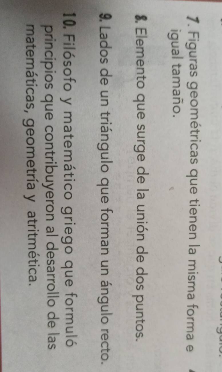 Figuras geométricas que tienen la misma forma e 
igual tamaño. 
8 Elemento que surge de la unión de dos puntos. 
9. Lados de un triángulo que forman un ángulo recto. 
10. Filósofo y matemático griego que formuló 
principios que contribuyeron al desarrollo de las 
matemáticas, geometría y atritmética.