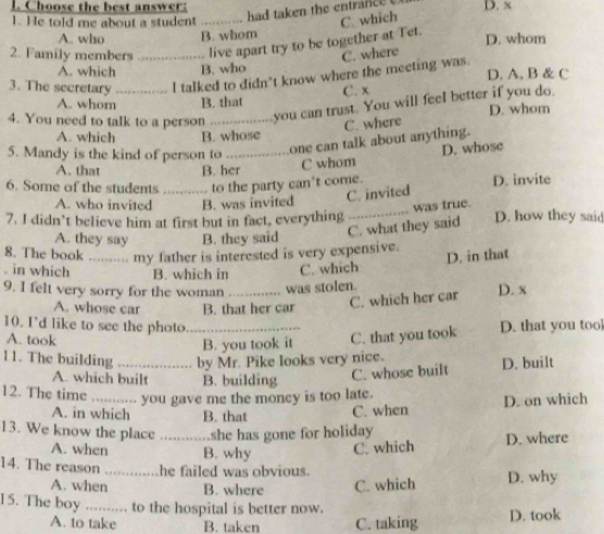 Choose the best answer:
had taken the entrance 
1. He told me about a student_ C. which D. x
A. who B. whom
2. Family members _live apart try to be together at Tet. D. whom
C. where
A. which B. who
3. The secretary a l talked to didn't know where the meeting was. D. A, B & C
C. x
A. whom B. that
4. You need to talk to a person _you can trust. You will feel better if you do. D. whom
C. where
A. which B. whose
5. Mandy is the kind of person to_ one can talk about anything.
A. that B. her
C whom D. whose
6. Some of the students _to the party can't come. D. invite
C. invited
_
A. who invited B. was invited
was true.
7. I didn’t believe him at first but in fact, everything D. how they said
A. they say B. they said
C. what they said
8. The book _ 
my father is interested is very expensive. D. in that
. in which B. which in C. which
9. I felt very sorry for the woman _was stolen.
A. whose car B. that her car
C. which her car D. x
10. I'd like to see the photo_
A. took C. that you took D. that you too
B. you took it
11. The building _by Mr. Pike looks very nice.
A. which built B. building C. whose built D. built
12. The time _you gave me the money is too late.
A. in which B. that C. when D. on which
13. We know the place _she has gone for holiday
A. when B. why C. which D. where
14. The reason _he failed was obvious.
A. when B. where C. which D. why
15. The boy ......... to the hospital is better now.
A. to take B. taken C. taking D. took