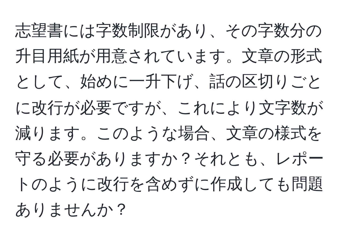 志望書には字数制限があり、その字数分の升目用紙が用意されています。文章の形式として、始めに一升下げ、話の区切りごとに改行が必要ですが、これにより文字数が減ります。このような場合、文章の様式を守る必要がありますか？それとも、レポートのように改行を含めずに作成しても問題ありませんか？