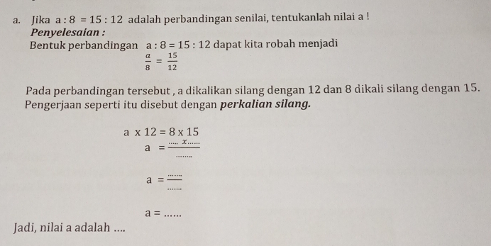 Jika a:8=15:12 adalah perbandingan senilai, tentukanlah nilai a ! 
Penyelesaian : 
Bentuk perbandingan a:8=15:12 dapat kita robah menjadi
 a/8 = 15/12 
Pada perbandingan tersebut , a dikalikan silang dengan 12 dan 8 dikali silang dengan 15. 
Pengerjaan seperti itu disebut dengan perkalian silang.
a* 12=8* 15
a= (....x....)/..... 
_ a= (...)/... 
_ a=
Jadi, nilai a adalah ....