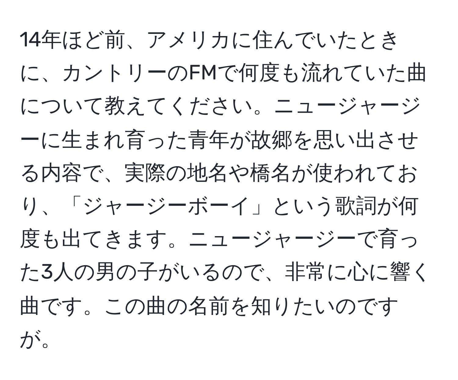 14年ほど前、アメリカに住んでいたときに、カントリーのFMで何度も流れていた曲について教えてください。ニュージャージーに生まれ育った青年が故郷を思い出させる内容で、実際の地名や橋名が使われており、「ジャージーボーイ」という歌詞が何度も出てきます。ニュージャージーで育った3人の男の子がいるので、非常に心に響く曲です。この曲の名前を知りたいのですが。