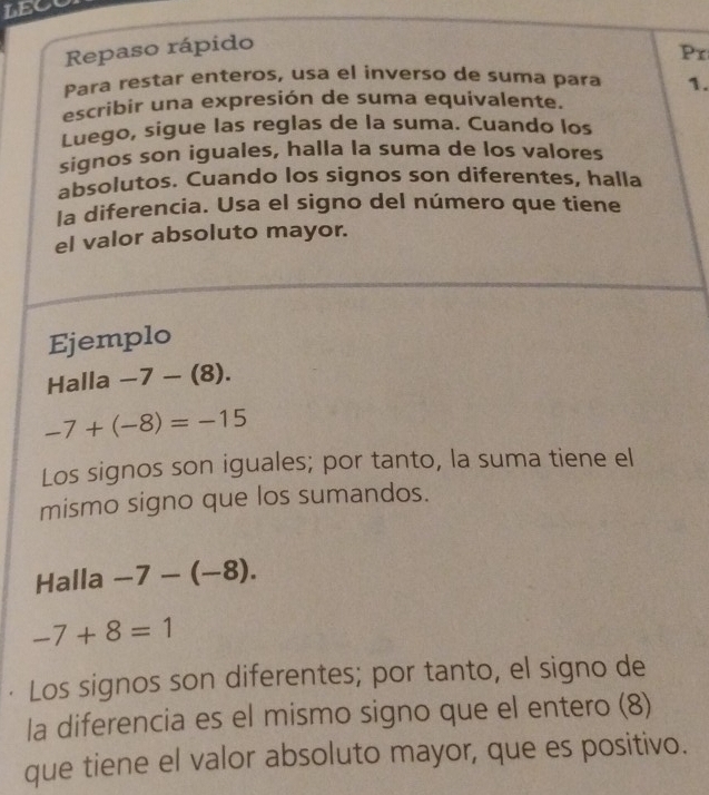 LEC 
Repaso rápido 
Pr 
Para restar enteros, usa el inverso de suma para 1. 
escribir una expresión de suma equivalente. 
Luego, sigue las reglas de la suma. Cuando los 
signos son iguales, halla la suma de los valores 
absolutos. Cuando los signos son diferentes, halla 
la diferencia. Usa el signo del número que tiene 
el valor absoluto mayor. 
Ejemplo 
Halla -7-(8).
-7+(-8)=-15
Los signos son iguales; por tanto, la suma tiene el 
mismo signo que los sumandos. 
Halla -7-(-8).
-7+8=1
· Los signos son diferentes; por tanto, el signo de 
la diferencia es el mismo signo que el entero (8) 
que tiene el valor absoluto mayor, que es positivo.