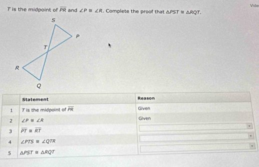 Vide
T is the midpoint of overline PR and ∠ P≌ ∠ R. Complete the proof that △ PST≌ △ RQT. 
Statement Reason 
1 T is the midpoint of overline PR Given 
2 ∠ P≌ ∠ R Given 
3 overline PT≌ overline RT
4 ∠ PTS≌ ∠ QTR
5 △ PST≌ △ RQT