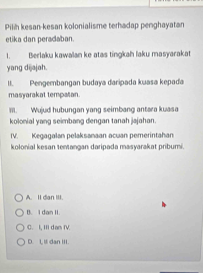 Pilih kesan-kesan kolonialisme terhadap penghayatan
etika dan peradaban.
1. Berlaku kawalan ke atas tingkah laku masyarakat
yang dijajah.
II. Pengembangan budaya daripada kuasa kepada
masyarakat tempatan.
III. Wujud hubungan yang seimbang antara kuasa
kolonial yang seimbang dengan tanah jajahan.
IV. Kegagalan pelaksanaan acuan pemerintahan
kolonial kesan tentangan daripada masyarakat pribumi.
A. II dan III.
B. I dan II.
C. I, III dan IV.
D. I, II dan III.