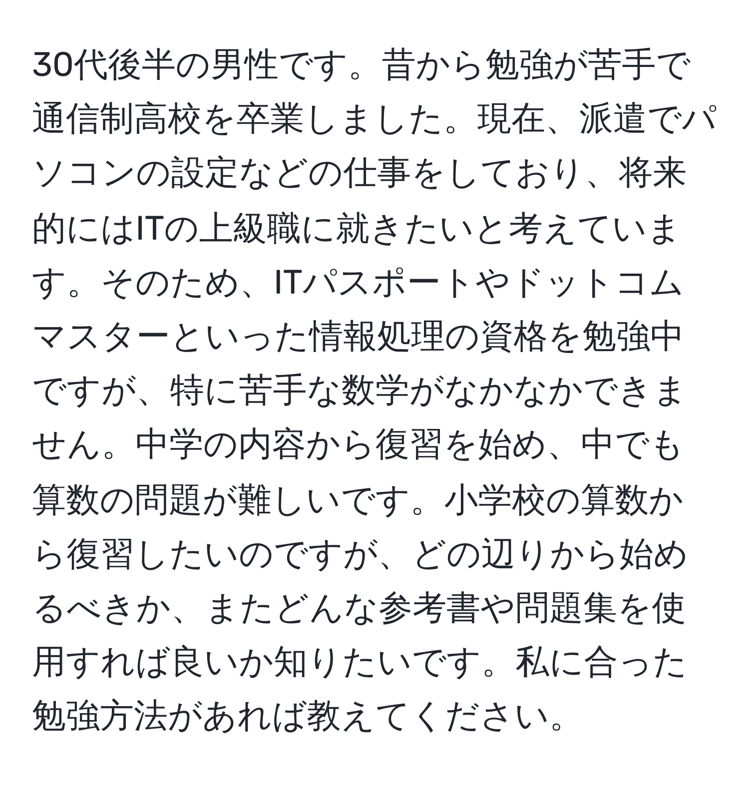 30代後半の男性です。昔から勉強が苦手で通信制高校を卒業しました。現在、派遣でパソコンの設定などの仕事をしており、将来的にはITの上級職に就きたいと考えています。そのため、ITパスポートやドットコムマスターといった情報処理の資格を勉強中ですが、特に苦手な数学がなかなかできません。中学の内容から復習を始め、中でも算数の問題が難しいです。小学校の算数から復習したいのですが、どの辺りから始めるべきか、またどんな参考書や問題集を使用すれば良いか知りたいです。私に合った勉強方法があれば教えてください。