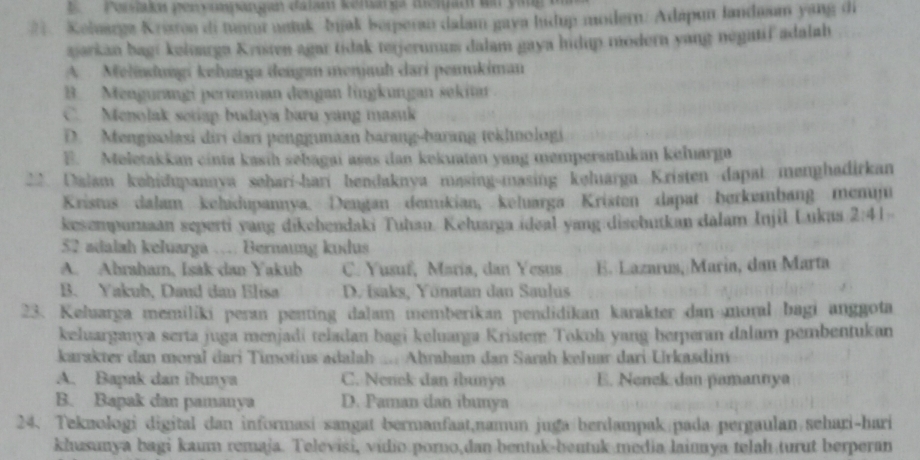 Perslakan gen vunsangan Gatam kensarga memam un yig
21. Keloarga Kriston di tuntur netuk bijak berperan dalam gava ludup modern: Adápun landasm yang di
aarkan bagi keloarga Kristen agar tidak terjerunum dalam gaya hidup modern yang negatif adalah
A  Melindungi kelıaya dengan menjauh dari pemukiman
B. Mengurangi pertenan dengan lingkungan sekit
C. Menolak setap budaya baru yang masuk
D. Mengisolasi diri dari penggmaan barang-barang tekhnologi
E. Meletakkan cinta kasih sebagai asas dan kekuatan yang mempersatukan keluarga
** Dalam kəhidupannya sehari-hari hendaknya masing-masing kəluarga Kristen dapat menghadirkan
Kristus dalam kehidupannya. Dengan demukian, keluarga Kristen dapat berkømbang memm
kesempumaan seperti yang dikebendaki Tuhan. Keluarga ideal yang discbutkan dalam Injil Lukaa 2:41.
52 adalah keluarga … Bernang kudus
A. Abraham, Isak dan Yakub C. Yusuf, María, dan Yesus E. Lazarus, Marin, dan Marta
B. Yakub, Daud dan Elisa D. Isaks, Yönatan dan Saulus
23. Keluarga memiliki peran penting dalam memberikan pendidikan karakter dan moral bagi anggota
keluarganya serta juga menjadi teladan bagi keluarga Kristem Tokoh yang berperan dalam pembentukan
karakter dan moral dari Timotius adalah .... Ahrahum dan Sarah keluar dari Urkasdim
A. Bapak dan ibunya C. Nenek dan íbunya E. Nenek dan pamannya
B. Bapak dan pamanya D. Paman dan ibunya
24. Teknologi digital dan informasi sangat bermanfaat,namun juga berdampak pada pergaulan sehari-hari
khusunya bagi kaum remaja. Televisi, vidio porno,dan bentuk-bentuk media lainnya telah turut berperan