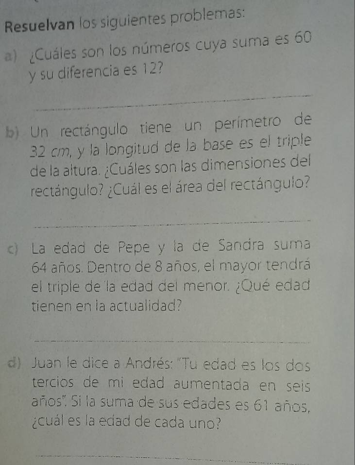 Resuelvan los siguientes problemas: 
) Cuáles son los números cuya suma es 60
y su diferencia es 12
_ 
b Un rectángulo tiene un perímetro de
32 cm, y la longitud de la base es el triple 
de la altura. ¿Cuáles son las dimensiones del 
rectángulo? ¿Cuál es el área del rectángulo? 
_ 
c) La edad de Pepe y la de Sandra suma
64 años. Dentro de 8 años, el mayor tendrá 
el triple de la edad del menor. ¿Qué edad 
tienen en la actualidad? 
_ 
d) Juan le dice a Andrés: "Tu edad es los dos 
tercios de mi edad aumentada en seis 
años'. Si la suma de sus edades es 61 años, 
¿cuál es la edad de cada uno? 
_