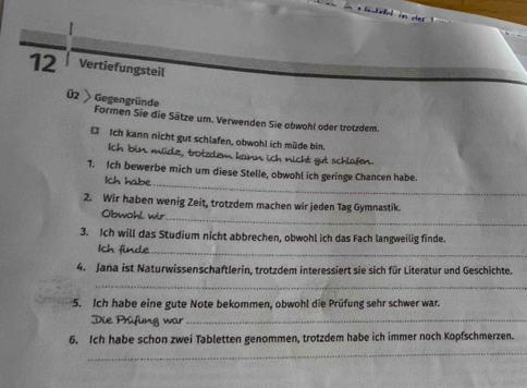 Vertiefungsteil 
Ü2 Gegengründe 
Formen Sie die Sätze um. Verwenden Sie obwohl oder trotzdem. 
D Ich kann nicht gut schlafen, obwohl ich müde bin. 
Ich bin müde, trotzdem kann ich nicht gut schlafen. 
1. Ich bewerbe mich um diese Stelle, obwohl ich geringe Chancen habe. 
Ich habe_ 
2. Wir haben wenig Zeit, trotzdem machen wir jeden Tag Gymnastik. 
Obwohl wir_ 
3. Ich will das Studium nicht abbrechen, obwohl ich das Fach langweilig finde. 
Ich finde_ 
4. Jana ist Naturwissenschaftlerin, trotzdem interessiert sie sich für Literatur und Geschichte. 
_ 
5. Ich habe eine gute Note bekommen, obwohl die Prüfung sehr schwer war. 
Die Prüfung war_ 
6. Ich habe schon zwei Tabletten genommen, trotzdem habe ich immer noch Kopfschmerzen. 
_