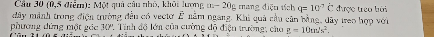 (0,5 điểm): Một quả cầu nhỏ, khôi lượng m=20g mang điện tích q=10^(-7)hat C được treo bởi 
dây mảnh trong điện trường đều có vectơ vector E. nằm ngang. Khi quả cầu cân bằng, dây treo hợp với 
phương đứng một góc 30°. Tính độ lớn của cường độ điện trường; cho g=10m/s^2.