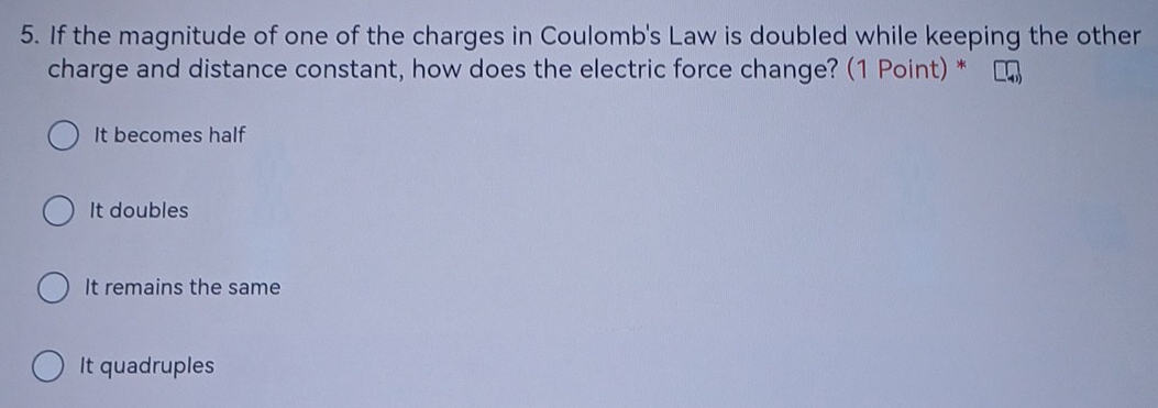 If the magnitude of one of the charges in Coulomb's Law is doubled while keeping the other
charge and distance constant, how does the electric force change? (1 Point) *
It becomes half
It doubles
It remains the same
It quadruples