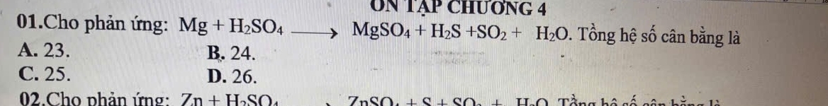 Un Tập ChƯơnG 4
01.Cho phản ứng: Mg+H_2SO_4to MgSO_4+H_2S+SO_2+H_2O 0. Tổng hệ số cân bằng là
A. 23. B. 24.
C. 25. D. 26.
02.Cho phản ứng: Zn+H_2SO_4 ZnSO.+S+SO.+S IIC Tầng bộ số