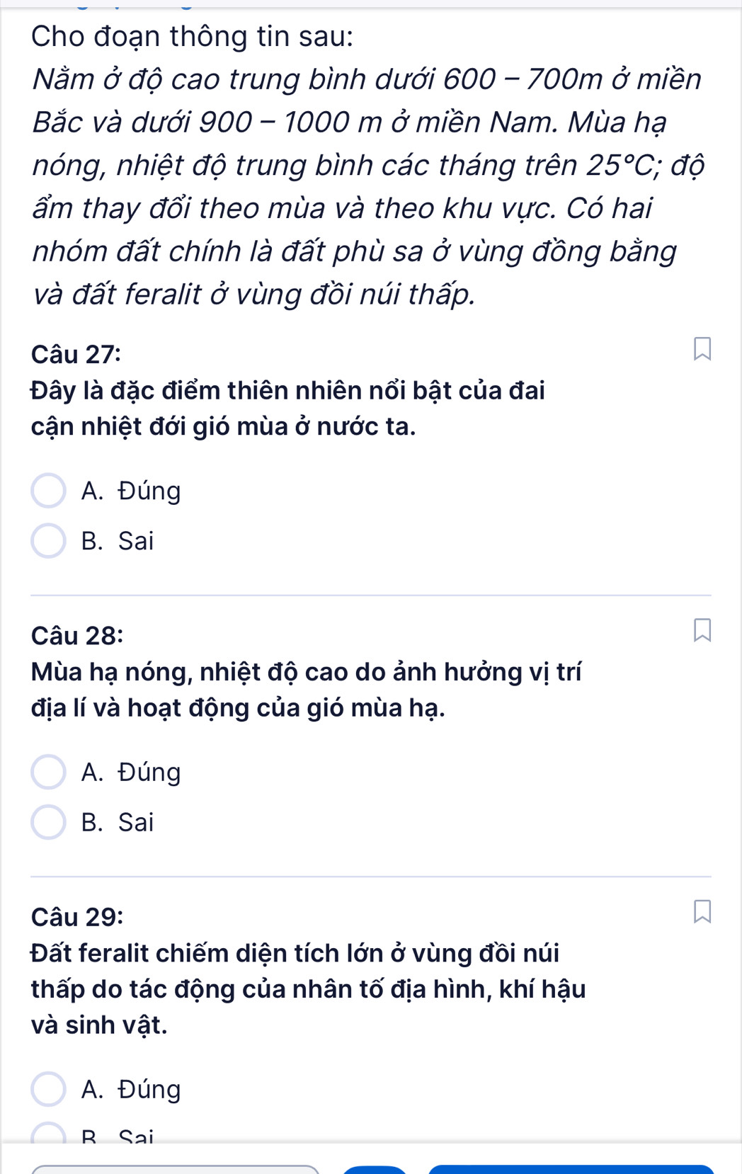 Cho đoạn thông tin sau:
Nằm ở độ cao trung bình dưới 600 - 700 )n 1 ở miền
Bắc và dưới 900 - 1000 m ở miền Nam. Mùa hạ
nóng, nhiệt độ trung bình các tháng trên 25°C, ; độ
ẩm thay đổi theo mùa và theo khu vực. Có hai
nhóm đất chính là đất phù sa ở vùng đồng bằng
và đất feralit ở vùng đồi núi thấp.
Câu 27:
Đây là đặc điểm thiên nhiên nổi bật của đai
cận nhiệt đới gió mùa ở nước ta.
A. Đúng
B. Sai
Câu 28:
Mùa hạ nóng, nhiệt độ cao do ảnh hưởng vị trí
địa lí và hoạt động của gió mùa hạ.
A. Đúng
B. Sai
Câu 29:
Đất feralit chiếm diện tích lớn ở vùng đồi núi
thấp do tác động của nhân tố địa hình, khí hậu
và sinh vật.
A. Đúng
R Sai