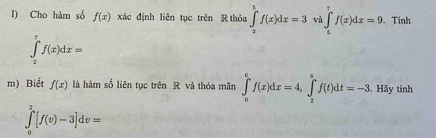 Cho hàm số f(x) xác định liên tục trên R thỏa ∈tlimits _2^5f(x)dx=3 và ∈tlimits _5^7f(x)dx=9. . Tính
∈tlimits _2^7f(x)dx=
m) Biết f(x) là hàm số liên tục trên R và thỏa mãn ∈t _0^6f(x)dx=4, ∈t _2^6f(t)dt=-3. Hãy tính
∈tlimits _0^2[f(v)-3]dv=