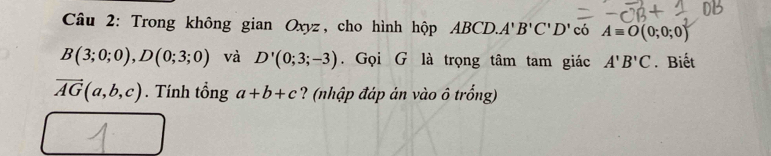 Trong không gian Oxyz, cho hình hộp ABCD. A' B'C'D' có Aequiv O(0;0;0)
B(3;0;0), D(0;3;0) và D'(0;3;-3). Gọi G là trọng tâm tam giác A'B'C. Biết
vector AG(a,b,c). Tính tổng a+b+c ? (nhập đáp án vào ô trống)