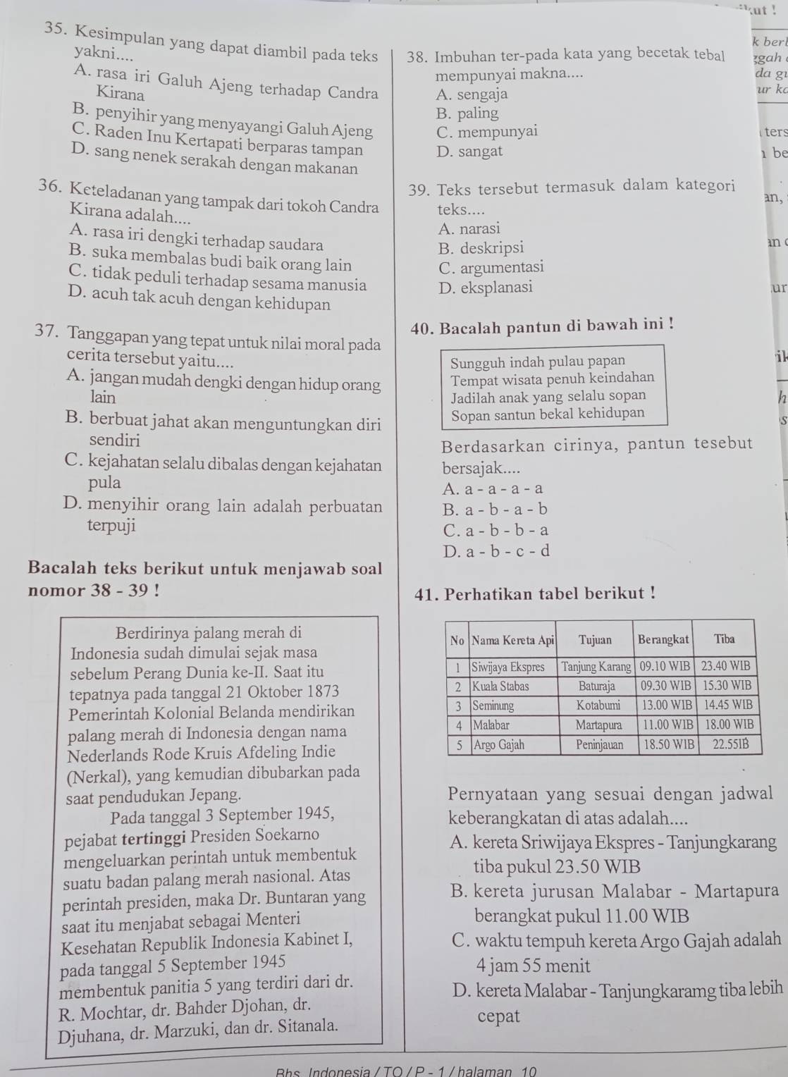 ut !
k berl
35. Kesimpulan yang dapat diambil pada teks 38. Imbuhan ter-pada kata yang becetak tebal zgah 
yakni....
mempunyai makna.... da g1
A. rasa iri Galuh Ajeng terhadap Candra A. sengaja
Kirana
ur k
B. paling
B. penyihir yang menyayangi Galuh Ajeng C. mempunyai
ters
C. Raden Inu Kertapati berparas tampan D. sangat
1 be
D. sang nenek serakah dengan makanan
39. Teks tersebut termasuk dalam kategori an,
36. Keteladanan yang tampak dari tokoh Candra teks....
Kirana adalah....
A. narasi
A. rasa iri dengki terhadap saudara an 
B. deskripsi
B. suka membalas budi baik orang lain
C. argumentasi
C. tidak peduli terhadap sesama manusia D. eksplanasi
ur
D. acuh tak acuh dengan kehidupan
40. Bacalah pantun di bawah ini !
37. Tanggapan yang tepat untuk nilai moral pada
cerita tersebut yaitu....
Sungguh indah pulau papan
il
A. jangan mudah dengki dengan hidup orang Tempat wisata penuh keindahan
lain Jadilah anak yang selalu sopan h
B. berbuat jahat akan menguntungkan diri Sopan santun bekal kehidupan
S
sendiri
Berdasarkan cirinya, pantun tesebut
C. kejahatan selalu dibalas dengan kejahatan bersajak....
pula
A. a-a-a-a
D. menyihir orang lain adalah perbuatan B. a-b-a-b
terpuji C. a-b-b-a
D. a-b-c-d
Bacalah teks berikut untuk menjawab soal
nomor 38 - 39 ! 41. Perhatikan tabel berikut !
Berdirinya palang merah di 
Indonesia sudah dimulai sejak masa
sebelum Perang Dunia ke-II. Saat itu 
tepatnya pada tanggal 21 Oktober 1873 
Pemerintah Kolonial Belanda mendirikan
palang merah di Indonesia dengan nama
Nederlands Rode Kruis Afdeling Indie
(Nerkal), yang kemudian dibubarkan pada
saat pendudukan Jepang. Pernyataan yang sesuai dengan jadwal
Pada tanggal 3 September 1945, keberangkatan di atas adalah....
pejabat tertinggi Presiden Soekarno A. kereta Sriwijaya Ekspres - Tanjungkarang
mengeluarkan perintah untuk membentuk
suatu badan palang merah nasional. Atas
tiba pukul 23.50 WIB
perintah presiden, maka Dr. Buntaran yang
B. kereta jurusan Malabar - Martapura
saat itu menjabat sebagai Menteri berangkat pukul 11.00 WIB
Kesehatan Republik Indonesia Kabinet I, C. waktu tempuh kereta Argo Gajah adalah
pada tanggal 5 September 1945 4 jam 55 menit
membentuk panitia 5 yang terdiri dari dr. D. kereta Malabar - Tanjungkaramg tiba lebih
R. Mochtar, dr. Bahder Djohan, dr.
Djuhana, dr. Marzuki, dan dr. Sitanala.
cepat
Bs Indonesia / TO / P - 1  / halaman 10