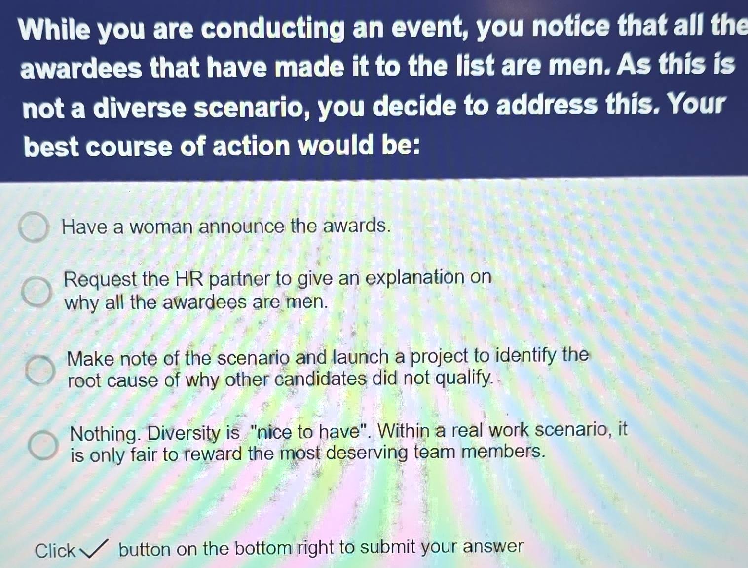 While you are conducting an event, you notice that all the
awardees that have made it to the list are men. As this is
not a diverse scenario, you decide to address this. Your
best course of action would be:
Have a woman announce the awards.
Request the HR partner to give an explanation on
why all the awardees are men.
Make note of the scenario and launch a project to identify the
root cause of why other candidates did not qualify.
Nothing. Diversity is "nice to have". Within a real work scenario, it
is only fair to reward the most deserving team members.
Click button on the bottom right to submit your answer