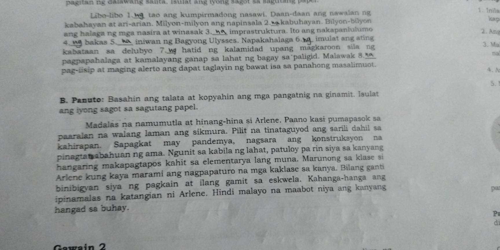 pagitan ng dalswang salita. Isulat ang iyong sagot sa saguting paper.
Libo-libo 1.  tao ang kumpirmadong nasawi. Daan-daan ang nawalan ng
1. Inila
kabahayan at ari-arian. Milyon-milyon ang napinsala 2. kabuhayan. Bilyon-bilyon
kap
ang halaga ng mga nasira at winasak 3._h△ imprastruktura. Ito ang nakapanlulumo
2. Ang
4.  bakas 5. _iniwan ng Bagyong Ulysses. Napakahalaga 6.  imulat ang ating
kabataan sa delubyo 7. hatid ng kalamidad upang magkaroon sila ng
3. Ma
pagpapahalaga at kamalayang ganap sa lahat ng bagay sa paligid. Malawak 8. na
pag-iisip at maging alerto ang dapat taglayin ng bawat isa sa panahong masalimuot.
4、N
5. 
B. Panuto: Basahin ang talata at kopyahin ang mga pangatnig na ginamit. Isulat
ang iyong sagot sa sagutang papel.
Madalás na namumutla at hinang-hina si Arlene. Paano kasi pumapasok sa
paaralan na walang laman ang sikmura. Pilit na tinataguyod ang sarili dahil sa
kahirapan. Sapagkat may pandemya, nagsara ang konstruksyon na
pinagtat abahuan ng ama. Ngunit sa kabila ng lahat, patuloy pa rin siya sa kanyang
hangaring makapagtapos kahit sa elementarya lang muna. Marunong sa klase si
Arlene kung kaya marami ang nagpapaturo na mga kaklase sa kanya. Bilang ganti
binibigyan siya ng pagkain at ilang gamit sa eskwela. Kahanga-hanga ang
ipinamalas na katangian ni Arlene. Hindi malayo na maabot niya ang kanyang
pa
hangad sa buhay.
P
di
Gawain 2