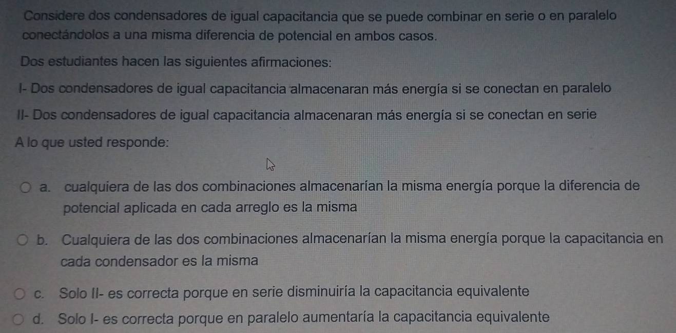 Considere dos condensadores de igual capacitancia que se puede combinar en serie o en paralelo
conectándolos a una misma diferencia de potencial en ambos casos.
Dos estudiantes hacen las siguientes afirmaciones:
I- Dos condensadores de igual capacitancia almacenaran más energía si se conectan en paralelo
II- Dos condensadores de igual capacitancia almacenaran más energía si se conectan en serie
A lo que usted responde:
a. cualquiera de las dos combinaciones almacenarían la misma energía porque la diferencia de
potencial aplicada en cada arreglo es la misma
b. Cualquiera de las dos combinaciones almacenarían la misma energía porque la capacitancia en
cada condensador es la misma
c. Solo II- es correcta porque en serie disminuiría la capacitancia equivalente
d. Solo I- es correcta porque en paralelo aumentaría la capacitancia equivalente