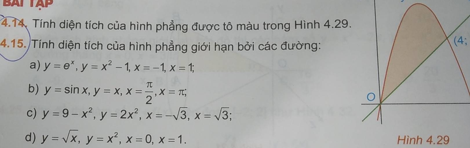 BAI TAP
4.14. Tính diện tích của hình phẳng được tô màu trong Hình 4.29.
4.15. Tính diện tích của hình phẳng giới hạn bởi các đường:
(4;
a) y=e^x, y=x^2-1, x=-1, x=1;
b) y=sin x, y=x, x= π /2 , x=π;
c) y=9-x^2, y=2x^2, x=-sqrt(3), x=sqrt(3);
d) y=sqrt(x), y=x^2, x=0, x=1. Hình 4.29