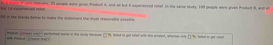 In a study of pain relievers, 25 people were given Product A, and all but 6 experienced relief. In the same study, 100 people were given Product B, and all 
but 14 experienced relief. 
Fill in the blanks below to make the statement the most reasonable possible. 
Product (choose one)] performed worse in the study because □ % failed to get relief with this product, whereas only □ % failed to get relief 
with Product (choose one)] .