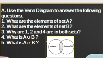 Use the Venn Diagram to answer the following 
questions. 
1. What are the elements of set A? 
2. What are the elements of setB? 
3. Why are 1, 2 and 4 are in both sets? 
4. What is A∪ B ? 
5. What is A∩ B ?